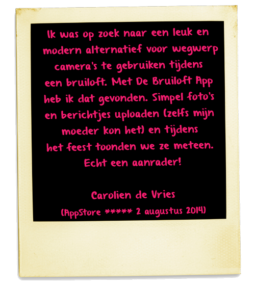 Ik was op zoek naar een leuk en modern alternatief voor wegwerp camera's te gebruiken tijdens een bruiloft. Met De Bruiloft App heb ik dat gevonden. Simpel foto's en berichtjes uploaden (zelfs mijn moeder kon het) en tijdens het feest toonden we ze meteen. Echt een aanrader!